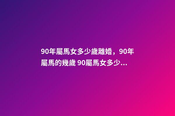 90年屬馬女多少歲離婚，90年屬馬的幾歲 90屬馬女多少歲會(huì)二婚，90屬馬一生有幾次婚姻 屬馬的人的婚姻和命運(yùn)
